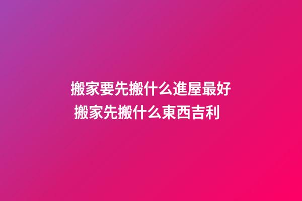 搬家要先搬什么進屋最好 搬家先搬什么東西吉利